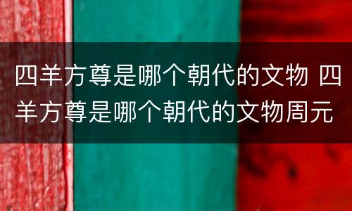 四羊方尊是哪个朝代的文物 四羊方尊是哪个朝代的文物周元汤