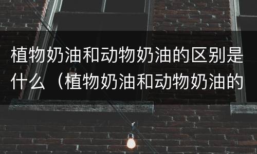 植物奶油和动物奶油的区别是什么（植物奶油和动物奶油的区别是什么呢）