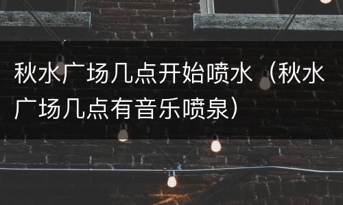 秋水广场几点开始喷水（秋水广场几点有音乐喷泉）