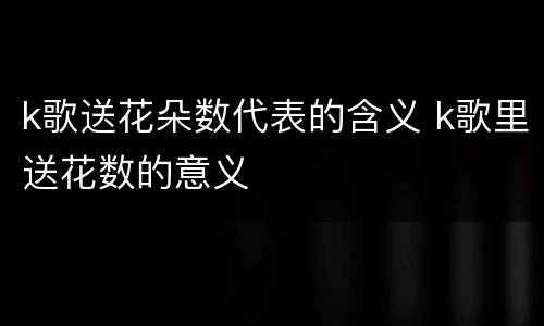 k歌送花朵数代表的含义 k歌里送花数的意义
