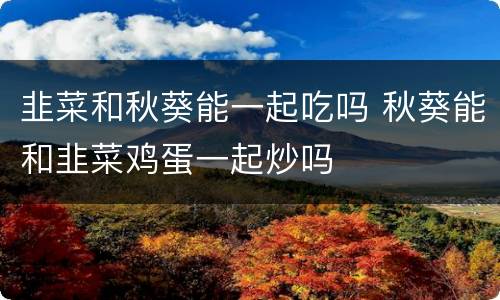 韭菜和秋葵能一起吃吗 秋葵能和韭菜鸡蛋一起炒吗