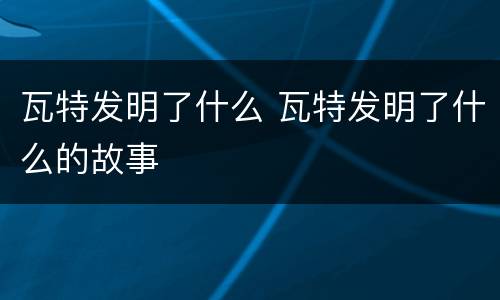 瓦特发明了什么 瓦特发明了什么的故事