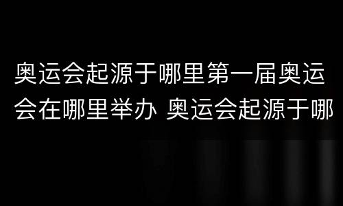 奥运会起源于哪里第一届奥运会在哪里举办 奥运会起源于哪里第一届奥运会在哪里举办的