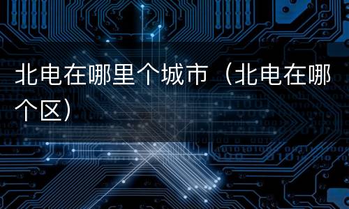 北电在哪里个城市（北电在哪个区）