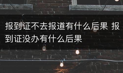 报到证不去报道有什么后果 报到证没办有什么后果