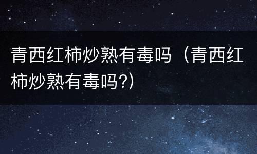 青西红柿炒熟有毒吗（青西红柿炒熟有毒吗?）