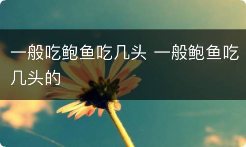 一般吃鲍鱼吃几头 一般鲍鱼吃几头的