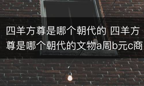 四羊方尊是哪个朝代的 四羊方尊是哪个朝代的文物a周b元c商d夏