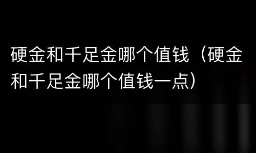硬金和千足金哪个值钱（硬金和千足金哪个值钱一点）
