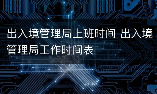 出入境管理局上班时间 出入境管理局工作时间表