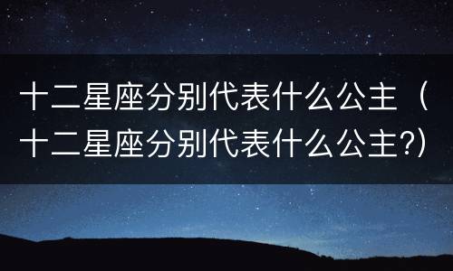 十二星座分别代表什么公主（十二星座分别代表什么公主?）
