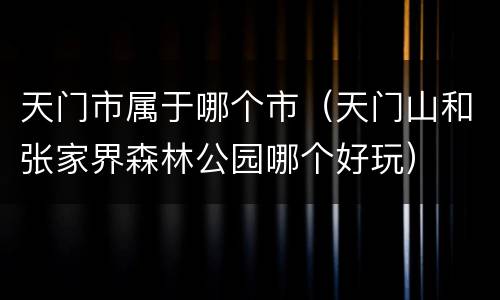 天门市属于哪个市（天门山和张家界森林公园哪个好玩）