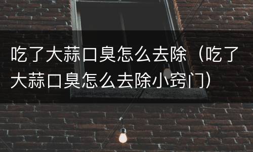 吃了大蒜口臭怎么去除（吃了大蒜口臭怎么去除小窍门）