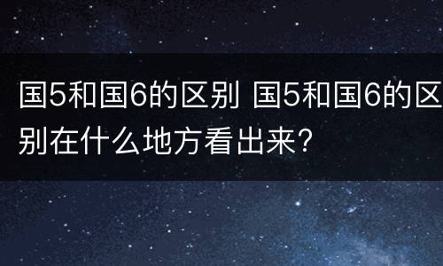 国5和国6的区别 国5和国6的区别在什么地方看出来?