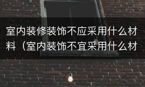 室内装修装饰不应采用什么材料（室内装饰不宜采用什么材料）