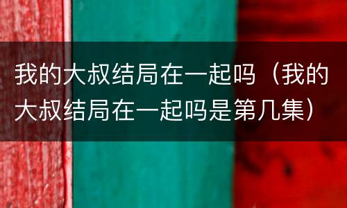 我的大叔结局在一起吗（我的大叔结局在一起吗是第几集）