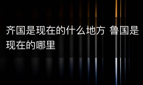 齐国是现在的什么地方 鲁国是现在的哪里