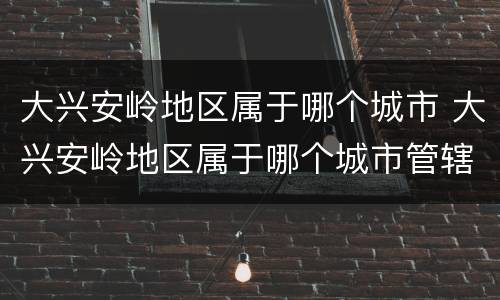 大兴安岭地区属于哪个城市 大兴安岭地区属于哪个城市管辖