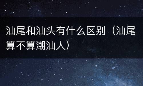 汕尾和汕头有什么区别（汕尾算不算潮汕人）