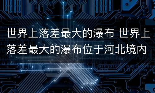 世界上落差最大的瀑布 世界上落差最大的瀑布位于河北境内