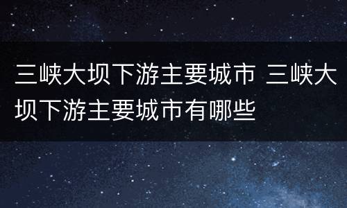 三峡大坝下游主要城市 三峡大坝下游主要城市有哪些