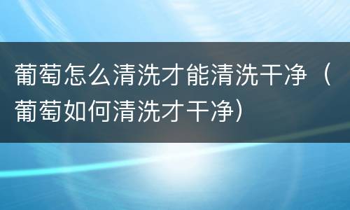 葡萄怎么清洗才能清洗干净（葡萄如何清洗才干净）