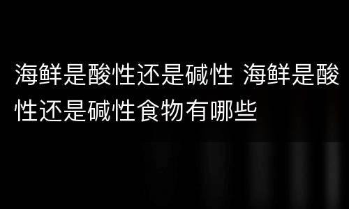 海鲜是酸性还是碱性 海鲜是酸性还是碱性食物有哪些