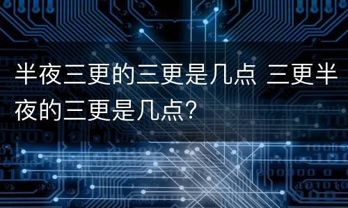 半夜三更的三更是几点 三更半夜的三更是几点?