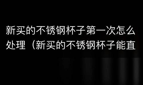 新买的不锈钢杯子第一次怎么处理（新买的不锈钢杯子能直接用吗）