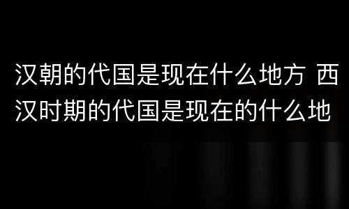 汉朝的代国是现在什么地方 西汉时期的代国是现在的什么地方