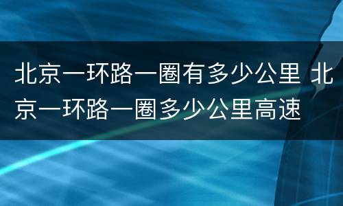 北京一环路一圈有多少公里 北京一环路一圈多少公里高速