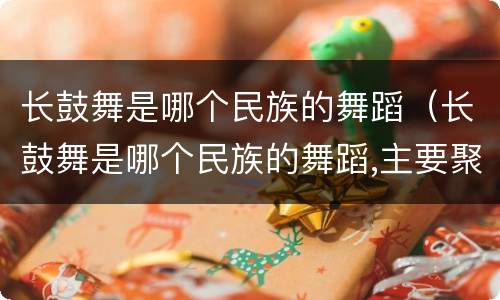长鼓舞是哪个民族的舞蹈（长鼓舞是哪个民族的舞蹈,主要聚居地是哪）