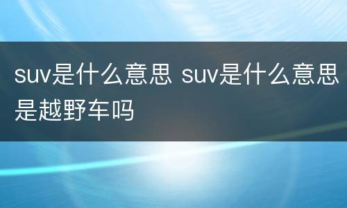 suv是什么意思 suv是什么意思是越野车吗