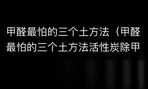 甲醛最怕的三个土方法（甲醛最怕的三个土方法活性炭除甲醛后几天拿掉）