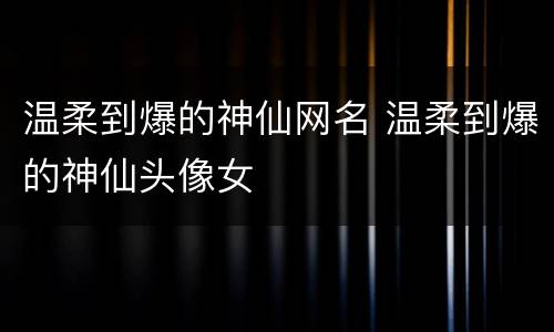 温柔到爆的神仙网名 温柔到爆的神仙头像女