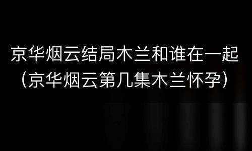京华烟云结局木兰和谁在一起（京华烟云第几集木兰怀孕）