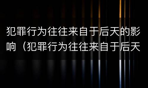 犯罪行为往往来自于后天的影响（犯罪行为往往来自于后天的影响对吗）