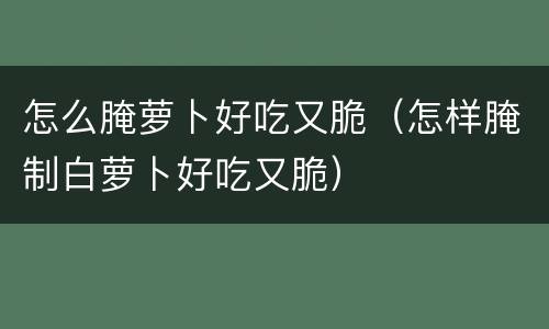怎么腌萝卜好吃又脆（怎样腌制白萝卜好吃又脆）