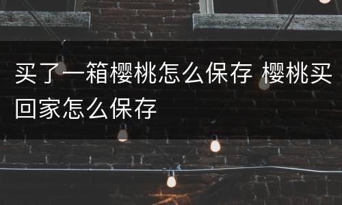 买了一箱樱桃怎么保存 樱桃买回家怎么保存