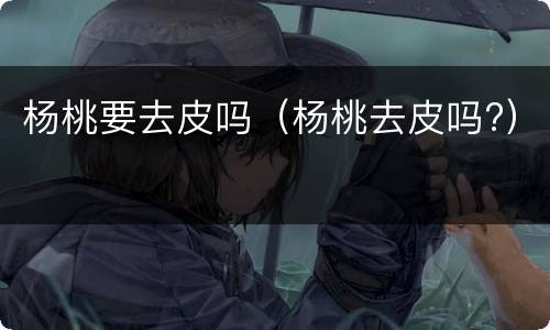 杨桃要去皮吗（杨桃去皮吗?）