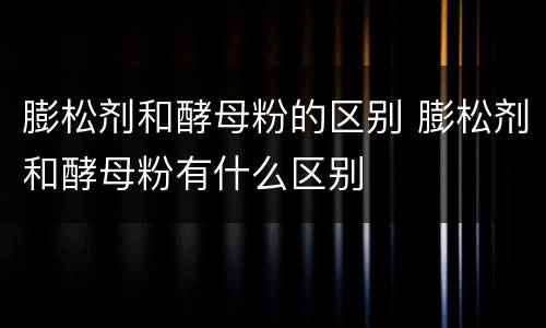膨松剂和酵母粉的区别 膨松剂和酵母粉有什么区别