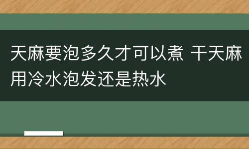 天麻要泡多久才可以煮 干天麻用冷水泡发还是热水