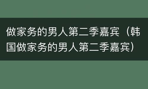 做家务的男人第二季嘉宾（韩国做家务的男人第二季嘉宾）