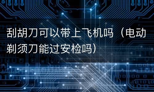 刮胡刀可以带上飞机吗（电动剃须刀能过安检吗）