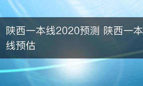 陕西一本线2020预测 陕西一本线预估