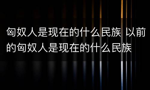 匈奴人是现在的什么民族 以前的匈奴人是现在的什么民族