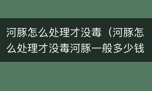 河豚怎么处理才没毒（河豚怎么处理才没毒河豚一般多少钱一斤）