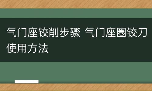 气门座铰削步骤 气门座圈铰刀使用方法