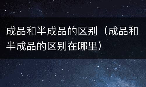 成品和半成品的区别（成品和半成品的区别在哪里）