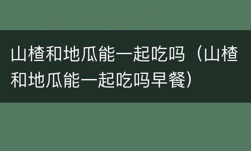 山楂和地瓜能一起吃吗（山楂和地瓜能一起吃吗早餐）